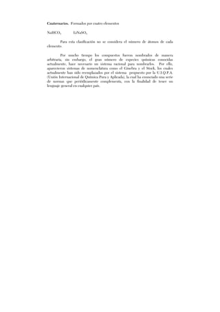 Cuaternarios. Formados por cuatro elementos
NaHCO3 LiNaSO3
Para esta clasificación no se considera el número de átomos de cada
elemento.
Por mucho tiempo los compuestos fueron nombrados de manera
arbitraria, sin embargo, el gran número de especies químicas conocidas
actualmente, hace necesario un sistema racional para nombrarlos. Por ello,
aparecieron sistemas de nomenclatura como el Ginebra y el Stock, los cuales
actualmente han sido reemplazados por el sistema propuesto por la U.I.Q.P.A.
(Unión Internacional de Química Pura y Aplicada), la cual ha enunciado una serie
de normas que periódicamente complementa, con la finalidad de tener un
lenguaje general en cualquier país.
 