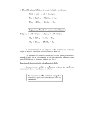 c) El metal desplaza al hidrógeno de un ácido (oxiácido o un hidrácido)
Metal + ácido → sal + hidrógeno
Mg(s) + H2SO4 (ac) → MgSO4 (ac) + H2(g)
2Na(s) + 2HCl(ac) → 2NaCl(ac) + H2(g)
Segundo caso: Cuando “A” es un no-metal (halógeno).
Halógeno1 + sal de halógeno1 → halógeno2 + sal de halógeno2
Cl2(g) + 2KBr(ac) → 2 KCl(s) + Br2(l)
Cl2(g) + 2NaI(ac) → 2 NaCl(ac) + I2(s)
El comportamiento de los halógenos en las reacciones de sustitución
simple es el que se señala en la serie de actividades (tabla 6.2).
Las reacciones de sustitución simple son de gran aplicación industrial;
ejemplo de ello, son las reacciones en las que intervienen los halógenos, sobre
todo el CLORO por ser un agente oxidante muy fuerte.
Reacciones de doble sustitución o desplazamiento doble.
A estas reacciones también se les llama de metátesis, que significa un
cambio en el estado, en la sustancia o en la forma.
Las reacciones de doble sustitución son aquellas
en las que hay un intercambio de iones entre los
compuestos.
 