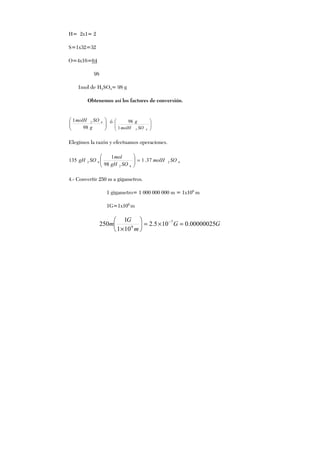 H= 2x1= 2
S=1x32=32
O=4x16=64
98
1mol de H2SO4= 98 g
Obtenemos así los factores de conversión.






g
SOmolH
98
1 42 ó






421
98
SOmolH
g
Elegimos la razón y efectuamos operaciones.
42
42
42 37.1
98
1
135 SOmolH
SOgH
mol
SOgH =





4.- Convertir 250 m a gigametros.
1 gigametro= 1 000 000 000 m = 1x109
m
1G=1x109
m
GG
m
G
m 00000025.0105.2
101
1
250 7
9
=×=





×
−
 