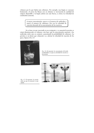volumen por lo que habrá más colisiones. Por ejemplo, una fogata se consume
lentamente, al avivar las llamas con un abanico se incrementa la cantidad de
oxígeno disponible y la fogata arderá con más fuerza, es decir, la velocidad de
combustión aumenta.
Si se tiene un gas encerrado en un recipiente y se aumenta la presión se
estará disminuyendo su volumen, esto hace que la concentración aumente y las
moléculas estén más en contacto, aumentando la probabilidad de colisiones. La
presión es un factor que solamente va a afectar la velocidad de reacción de los
gases, figuras 3.6 y 3.7.
A mayor concentración, mayor es el numero de moléculas y
mayor el numero de colisiones. Por eso la velocidad de
reacción depende de la concentración de los reactivos.
Fig. 3.6 Al aumentar la concentración del ácido
acetilsalicílico en agua su velocidad de reacción se
incrementa
Fig. 3.7 Al aumentar la presión
sobre un gas, la reacción es más
rápida.
 