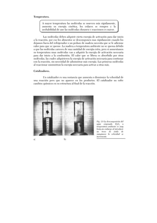 Temperatura.
Las moléculas deben adquirir cierta energía de activación para dar inicio
a la reacción, por eso los alimentos se descomponen mas rápidamente cuando los
dejamos fuera del refrigerador o un pedazo de madera necesita que se le adicione
calor para que se queme. La madera a temperatura ambiente no se quema debido
a que las moléculas carecen de una cantidad de energía extra, pero si aumentamos
su temperatura unas moléculas van a adquirir la energía de activación necesaria
para dar inicio a la combustión. El calor que se libera es absorbido por otras
moléculas, las cuales adquirieren la energía de activación necesaria para continuar
con la reacción, sin necesidad de administrar más energía. Las primeras moléculas
al reaccionar suministran la energía necesaria para activar a otras más.
Catalizadores.
Un catalizador es una sustancia que aumenta o disminuye la velocidad de
una reacción pero que no aparece en los productos. El catalizador no sufre
cambios químicos en su estructura al final de la reacción.
Fig. 3.8 La descomposición del
agua oxigenada H2O2 a
temperatura ambiente es muy
lenta,sin embargo al introducir
un trozo de óxido de
manganeso la velocidad se
incrementa.
a) b)
A mayor temperatura las moléculas se mueven más rápidamente,
aumenta su energía cinética, los enlaces se rompen y la
probabilidad de que las moléculas choquen y reaccionen es mayor.
 