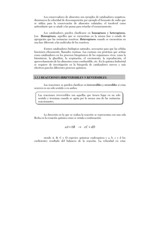 Los conservadores de alimentos son ejemplos de catalizadores negativos,
disminuyen la velocidad de descomposición por ejemplo el benzoato de sodio que
se utiliza para la conservación de alimentos enlatados; el tocoferol como
antioxidante que se añade a las grasas para retardar el enranciamiento.
Los catalizadores pueden clasificarse en homogéneos y heterogéneos.
Los Homogéneos, aquellos que se encuentran en la misma fase o estado de
agregación que las sustancias reactivas. Heterogéneos cuando se encuentran en
una fase diferente a las moléculas de los reactivos.
Existen catalizadores biológicos naturales, necesarios para que las células
funcionen eficazmente, llamados enzimas. Las enzimas son proteínas que actúan
como catalizadores en los procesos bioquímicos de los organismos vivos, como la
fotosíntesis, la glucólisis, la respiración, el crecimiento, la reproducción, el
aprovechamiento de los alimentos como combustible, etc. En la química Industrial
se requiere de investigación en la búsqueda de catalizadores nuevos y más
efectivos para los diferentes procesos químicos.
3.1.3 REACCIONES IRREVERSIBLES Y REVERSIBLES.
Las reacciones se pueden clasificar en irreversibles y reversibles si estas
ocurren en un solo sentido o en ambos.
La dirección en la que se realiza la reacción se representan con una sola
flecha en la ecuación química como se señala a continuación:
dDcCbBaA +→+
siendo A, B, C y D especies químicas cualesquiera y a, b, c y d los
coeficientes resultado del balanceo de la reacción. La velocidad en estas
Las reacciones irreversibles son aquellas que tienen lugar en un solo
sentido y terminan cuando se agota por lo menos una de las sustancias
reaccionantes.
 