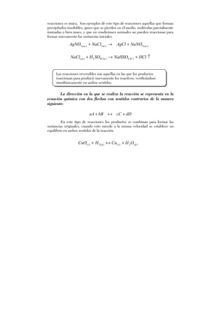 reacciones es única. Son ejemplos de este tipo de reacciones aquellas que forman
precipitados insolubles, gases que se pierden en el medio, moléculas parcialmente
ionizadas o bien iones, y que en condiciones normales no pueden reaccionar para
formar nuevamente las sustancias iniciales.
)(3)()(3 acacac
NaNOAgClNaClAgNO +→+
↑+→+ HClNaHSOSOHNaCl ACCacac )4)42)(
La dirección en la que se realiza la reacción se representa en la
ecuación química con dos flechas con sentidos contrarios de la manera
siguiente:
dDcCbBaA +↔+
En este tipo de reacciones los productos se combinan para formar las
sustancias originales, cuando esto sucede a la misma velocidad se establece un
equilibrio en ambos sentidos de la reacción.
)(2)()(2)( gsgs OHCuHCuO +↔+
Las reacciones reversibles son aquellas en las que los productos
reaccionan para producir nuevamente los reactivos, verificándose
simultáneamente en ambos sentidos.
 