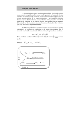 3.2 EQUILIBRIO QUÍMICO.
La palabra equilibrio indica balance o estado estable. Por ejemplo cuando
una pelota está en equilibrio sobre un eje, se sabe que existe un balance de fuerzas
opuestas; en química cuando se efectúa una reacción reversible conforme pasa el
tiempo, la concentración de los reactivos disminuye y la velocidad de reacción
directa decrece, al mismo tiempo la concentración de los productos aumenta al
igual que la velocidad de la reacción inversa. Sin embargo, en un momento
determinado las dos reacciones ocurren a la misma velocidad, se dice entonces
que se ha alcanzado el “equilibrio químico”.
No debemos confundir el equilibrio químico, con el momento en que los
reactantes y los productos se encuentran en la misma concentración, sino el
momento en el cual la concentración de los reactivos y los productos es constante.
dDcCbBaA +↔+
En el equilibrio la velocidad directa ( ) →directa
y la inversa ( ) ←inversa
son
iguales.
Ejemplo: )()(2)(2 2 ggg
HIIH ↔+
H2(g) + I2(g) 2HI(g)
Vr Equilibrio químico
m/l
2HI(g) H2(g) + I2(g)
Tiempo (s)
 