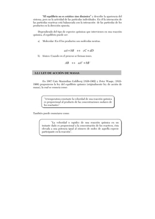 “El equilibrio no es estático sino dinámico” y describe la apariencia del
sistema, pero no la actividad de las partículas individuales. En él la interacción de
las partículas reactivas está balanceada con la interacción de las partículas de los
productos en la dirección opuesta.
Dependiendo del tipo de especies químicas que intervienen en una reacción
química, el equilibrio puede ser:
a) Molecular: En él los productos son moléculas neutras.
dDcCbBaA +↔+
b) Iónico: Cuando en el proceso se forman iones.
−+
+↔ bBaAAB
3.2.1 LEY DE ACCIÓN DE MASAS.
En 1867 Cato Maximilian Guldberg (1836-1902) y Peter Waage, (1833-
1900) propusieron la ley del equilibrio químico (originalmente ley de acción de
masas), la cual se enuncia como:
También puede enunciarse como:
“A temperatura constante la velocidad de una reacción química
es proporcional al producto de las concentraciones molares de
los reactantes”.
”La velocidad o rapidez de una reacción química en un
instante dado es proporcional a la concentración de los reactivos, ésta
elevada a una potencia igual al número de moles de aquella especie
participante en la reacción”.
 