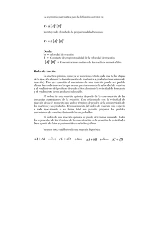 La expresión matemática para la definición anterior es:
[ ] [ ]ba
BAVr α
Sustituyendo el símbolo de proporcionalidad tenemos:
[ ] [ ]ba
BAkVr =
Donde:
Vr = velocidad de reacción
k = Constante de proporcionalidad de la velocidad de reacción.
[ ] [ ]ba
BA = Concentraciones molares de los reactivos en moles/litro.
Orden de reacción.
La cinética química, como ya se menciono estudia cada una de las etapas
de la reacción durante la transformación de reactantes a productos (mecanismo de
reacción). Una vez conocido el mecanismo de una reacción puede ser posible
alterar las condiciones en las que ocurre para incrementar la velocidad de reacción
y el rendimiento del producto deseado o bien disminuir la velocidad de formación
y el rendimiento de un producto indeseable.
El orden de una reacción química depende de la concentración de las
sustancias participantes de la reacción. Esta relacionado con la velocidad de
reacción desde el momento que ambos términos dependen de la concentración de
los reactivos y los productos. El conocimiento del orden de reacción con respecto
a cada reaccionante o en forma total nos permite proponer los posibles
mecanismos de reacción eliminando los no probables.
El orden de una reacción química se puede determinar sumando todos
los exponentes de los términos de la concentración en la ecuación de velocidad o
bien a partir de datos experimentales o métodos gráficos.
Veamos esto, estableciendo una reacción hipotética:
dDcCbBaA V
+→+ 1
o bien dDcCbBaA V
+←+ 2
 