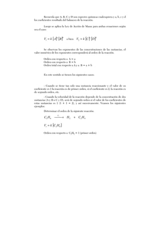 Recuerda que A, B, C y D son especies químicas cualesquiera y a, b, c y d
los coeficientes resultado del balanceo de la reacción.
Luego se aplica la Ley de Acción de Masas para ambas ecuaciones según
sea el caso:
[ ] [ ]ba
BAkV =1 o bien [ ] [ ]dc
DCkV =2
Se observan los exponentes de las concentraciones de las sustancias, el
valor numérico de los exponentes corresponderá al orden de la reacción.
Orden con respecto a A = a
Orden con respecto a B = b
Orden total con respecto a A y a B = a + b
En este sentido se tienen los siguientes casos:
- Cuando se tiene tan solo una sustancia reaccionante y el valor de su
coeficiente es 1 la reacción es de primer orden, si el coeficiente es 2, la reacción es
de segundo orden, etc.
- Cuando la velocidad de la reacción depende de la concentración de dos
sustancias (A y B o C y D), será de segundo orden si el valor de los coeficientes de
estas sustancias es 1 (1 + 1 = 2), y así sucesivamente. Veamos los siguientes
ejemplos:
Determinar el orden de la siguiente reacción:
42262 HCHHC rV
+→
[ ]62HCkVr =
Orden con respecto a C2H6 = 1 (primer orden)
 