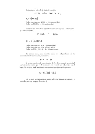 Determinar el orden de la siguiente reacción:
23 322 1
OKClKClO V
+→
[ ]2
3KClOkVr =
Orden con respecto a KClO3 = 2 (segundo orden)
Orden total (KClO3) = 2 (segundo orden)
Determinar el orden de la siguiente reacción con respecto a cada reactivo
y a la reacción total.
[ ][ ]3
221 HNkV =
Orden con respecto a N2 = 1 (primer orden)
Orden con respecto a H2 = 3 (tercer orden)
Orden total (N2 y H2) = 1 + 3 = 4 (cuarto orden)
En ciertos casos, una reacción puede ser independiente de la
concentración de un reactante, veamos sea:
ABBA →+
Si un incremento en la concentración de A o B no aumenta la velocidad
de la reacción se dice que es de orden cero con respecto a A o B, según sea el
caso. Por ejemplo, sea B la sustancia que aumenta su concentración tenemos:
[ ][ ] [ ]AkBAkVr ==
0
Por lo tanto, la reacción es de primer orden con respecto al reactivo A y
de orden cero con respecto al reactivo B.
322 23 1
NHHN V
→+
 