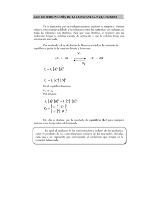 3.2.2 DETERMINACIÓN DE LA CONSTANTE DE EQUILIBRIO.
Ya se mencionó que en cualquier proceso químico se rompen y forman
enlaces, esto se genera debido a las colisiones entre las partículas; sin embargo, no
todas las colisiones son efectivas. Para que sean efectivas se requiere que las
moléculas tengan la mínima energía de activación y que la colisión tenga una
orientación adecuada.
Por medio de la Ley de Acción de Masas se establece la constante de
equilibrio a partir de la reacción directa y la inversa:
V1
aA + bB cC + dD
V2
[ ] [ ]ba
BAkV 11 =
[ ] [ ]dc
DCkV 22 =
En el equilibrio tenemos:
V1 = V2
Por lo tanto:
[ ] [ ] [ ] [ ]dcba
DCkBAk 21 =
[ ] [ ]
[ ] [ ]ba
dc
BA
Dc
Kc =
De ello se deduce que la constante de equilibrio (Kc) para cualquier
sistema a una temperatura determinada:
Es igual al producto de las concentraciones molares de los productos,
entre el producto de las concentraciones molares de los reactantes, elevadas
cada una a un exponente que corresponde al coeficiente que tengan en la
ecuación balanceada.
 