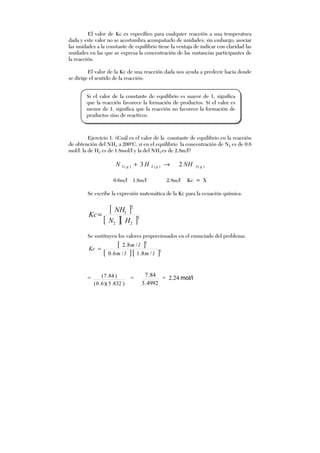 El valor de Kc es específico para cualquier reacción a una temperatura
dada y este valor no se acostumbra acompañarlo de unidades; sin embargo, asociar
las unidades a la constante de equilibrio tiene la ventaja de indicar con claridad las
unidades en las que se expresa la concentración de las sustancias participantes de
la reacción.
El valor de la Kc de una reacción dada nos ayuda a predecir hacia donde
se dirige el sentido de la reacción:
Ejercicio 1. ¿Cuál es el valor de la constante de equilibrio en la reacción
de obtención del NH3 a 200o
C, si en el equilibrio la concentración de N2 es de 0.6
mol/l. la de H2 es de 1.8mol/l y la del NH3 es de 2.8m/l?
)(3)(2)(2 23 ggg NHHN →+
0.6m/l 1.8m/l 2.8m/l Kc = X
Se escribe la expresión matemática de la Kc para la ecuación química:
[ ]
[ ][ ]3
22
2
3
HN
NH
Kc=
Se sustituyen los valores proporcionados en el enunciado del problema:
[ ]
[ ][ ]3
2
/8.1/6.0
/8.2
lmlm
lm
Kc =
=
)832.5)(6.0(
)84.7( =
4992.3
84.7
= 2.24 mol/l
Si el valor de la constante de equilibrio es mayor de 1, significa
que la reacción favorece la formación de productos. Si el valor es
menor de 1, significa que la reacción no favorece la formación de
productos sino de reactivos.
 