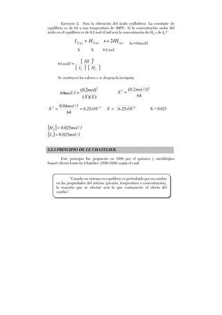 Ejercicio 2. Para la obtención del ácido yodhídrico. La constante de
equilibrio es de 64 a una temperatura de 3000
C. Si la concentración molar del
ácido en el equilibrio es de 0.2 mol ¿Cuál será la concentración de H2 y de I2 ?
)()(2)(2 2 ggg
HIHI ↔+ kc=64mol/l
X X 0.2 mol
64 mol/l =
[ ]
[ ] [ ]22
2
HI
HI
Se sustituyen los valores y se despeja la incógnita:
42
1025.6
64
/04.0 −
== x
lmol
X 4
1025.6 −
= xX X = 0.025
[ ]
[ ] lmolI
lmolH
/025.0
/025.0
2
2
=
=
3.2.3 PRINCIPIO DE LE CHATELIER.
Este principio fue propuesto en 1888 por el químico y metalúrgico
francés Henri Louis Le Chatelier (1850-1936) según el cual:
))((
)2.0(
/64
2
XX
mol
lmol =
64
)/2.0( 2
2 lmol
X =
“Cuando un sistema en equilibrio es perturbado por un cambio
en las propiedades del sistema (presión, temperatura o concentración),
la reacción que se efectué será la que contrarreste el efecto del
cambio”.
 