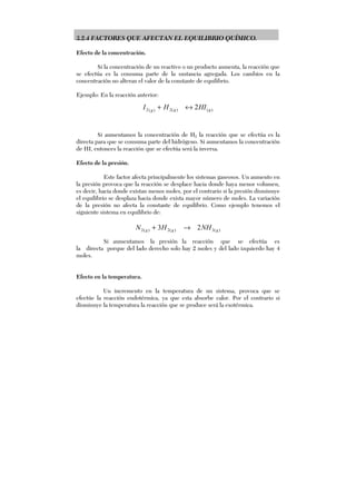 3.2.4 FACTORES QUE AFECTAN EL EQUILIBRIO QUÍMICO.
Efecto de la concentración.
Si la concentración de un reactivo o un producto aumenta, la reacción que
se efectúa es la consuma parte de la sustancia agregada. Los cambios en la
concentración no alteran el valor de la constante de equilibrio.
Ejemplo: En la reacción anterior:
)()(2)(2 2 ggg
HIHI ↔+
Si aumentamos la concentración de H2 la reacción que se efectúa es la
directa para que se consuma parte del hidrógeno. Si aumentamos la concentración
de HI, entonces la reacción que se efectúa será la inversa.
Efecto de la presión.
Este factor afecta principalmente los sistemas gaseosos. Un aumento en
la presión provoca que la reacción se desplace hacia donde haya menor volumen,
es decir, hacia donde existan menos moles, por el contrario si la presión disminuye
el equilibrio se desplaza hacia donde exista mayor número de moles. La variación
de la presión no afecta la constante de equilibrio. Como ejemplo tenemos el
siguiente sistema en equilibrio de:
)(3)(2)(2 23 ggg NHHN →+
Si aumentamos la presión la reacción que se efectúa es
la directa porque del lado derecho solo hay 2 moles y del lado izquierdo hay 4
moles.
Efecto en la temperatura.
Un incremento en la temperatura de un sistema, provoca que se
efectúe la reacción endotérmica, ya que esta absorbe calor. Por el contrario si
disminuye la temperatura la reacción que se produce será la exotérmica.
 