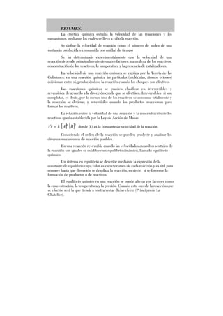 RESUMEN.
La cinética química estudia la velocidad de las reacciones y los
mecanismos mediante los cuales se lleva a cabo la reacción.
Se define la velocidad de reacción como el número de moles de una
sustancia producida o consumida por unidad de tiempo
Se ha determinado experimentalmente que la velocidad de una
reacción depende principalmente de cuatro factores: naturaleza de los reactivos,
concentración de los reactivos, la temperatura y la presencia de catalizadores.
La velocidad de una reacción química se explica por la Teoría de las
Colisiones: en una reacción química las partículas (moléculas, átomos o iones)
colisionan entre sí, produciéndose la reacción cuando los choques son efectivos
Las reacciones químicas se pueden clasificar en irreversibles y
reversibles de acuerdo a la dirección con la que se efectúen. Irreversibles si son
completas, es decir, por lo menos uno de los reactivos se consume totalmente y
la reacción se detiene; y reversibles cuando los productos reaccionan para
formar los reactivos.
La relación entre la velocidad de una reacción y la concentración de los
reactivos queda establecida por la Ley de Acción de Masas:
[ ] [ ]ba
BAkVr = , donde (k) es la constante de velocidad de la reacción.
Conociendo el orden de la reacción se pueden predecir y analizar los
diversos mecanismos de reacción posibles.
En una reacción reversible cuando las velocidades en ambos sentidos de
la reacción son iguales se establece un equilibrio dinámico, llamado equilibrio
químico.
Un sistema en equilibrio se describe mediante la expresión de la
constante de equilibrio cuyo valor es característico de cada reacción y es útil para
conocer hacia que dirección se desplaza la reacción, es decir, si se favorece la
formación de productos o de reactivos.
El equilibrio químico en una reacción se puede alterar por factores como
la concentración, la temperatura y la presión. Cuando esto sucede la reacción que
se efectúe será la que tienda a contrarrestar dicho efecto (Principio de Le
Chatelier).
 