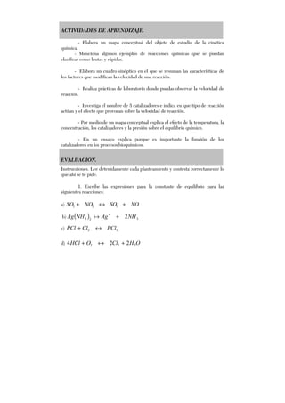 ACTIVIDADES DE APRENDIZAJE.
- Elabora un mapa conceptual del objeto de estudio de la cinética
química.
- Menciona algunos ejemplos de reacciones químicas que se puedan
clasificar como lentas y rápidas.
- Elabora un cuadro sinóptico en el que se resuman las características de
los factores que modifican la velocidad de una reacción.
- Realiza prácticas de laboratorio donde puedas observar la velocidad de
reacción.
- Investiga el nombre de 5 catalizadores e indica en que tipo de reacción
actúan y el efecto que provocan sobre la velocidad de reacción.
- Por medio de un mapa conceptual explica el efecto de la temperatura, la
concentración, los catalizadores y la presión sobre el equilibrio químico.
- En un ensayo explica porque es importante la función de los
catalizadores en los procesos bioquímicos.
EVALUACIÓN.
Instrucciones. Lee detenidamente cada planteamiento y contesta correctamente lo
que ahí se te pide.
1. Escribe las expresiones para la constante de equilibrio para las
siguientes reacciones:
a) NOSONOSO +↔+ 322
b) ( ) 323 2NHAgNHAg +↔ +
c) 52 PClClPCl ↔+
d) OHClOHCl 222 224 +↔+
 