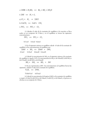 e) OHSOBrSOHHBr 22242 22 ++↔+
f) 222 IHHI +↔
g) HClHCl 222 →+
h) 23 COCaOCaCO +↔
i) 235 ClPClPCl +↔
2. Calcular el valor de la constante de equilibrio si la reacción se lleva
acabo en un recipiente de 5 litros y en el equilibrio se tienen las siguientes
concentraciones.
235 ClPClPCl +↔
0.5 mol 0.3mol 0.2mol
3. En el siguiente sistema en equilibrio calcule el valor de la constante de
equilibrio si las concentraciones al equilibrio son:
22 2232 SOZnOOZnS +↔+
0.3m/l 0.15m/l 0.2mol/l 0.4mol/l
4. Calcule la concentración de NO2 en el siguiente sistema sí la constante
de equilibrio es igual a 1.87 y la concentración de SO2 es de 0.5mol/l, la del SO3 es
de 0.7mol/l y la del NO es de 0.8mol/l
NOSONOSO +↔+ 322
5. En un experimento a 25o
C las concentraciones al equilibrio fueron las
siguientes, calcule el valor de la constante de equilibrio.
242 2NOON ↔
1.5X10-3
m/l 0.571m/l
6. Calcule la concentración de fosgéno COCl2 si la constante de equilibrio
es igual a 13.3m/l, la del CO es de 0.9mol y la del Cl2 es de 0.6mol y el proceso se
efectúa en un recipiente de 3 litros.
 