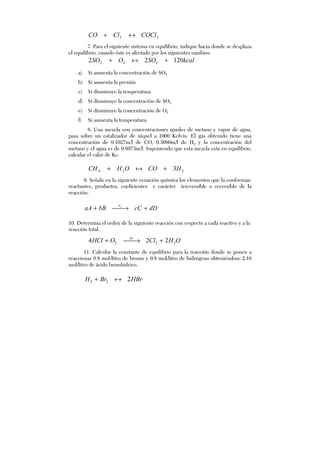 22 COClClCO ↔+
7. Para el siguiente sistema en equilibrio, indique hacia donde se desplaza
el equilibrio, cuando éste es afectado por los siguientes cambios:
kcalSOOSO 12022 322 +↔+
a) Si aumenta la concentración de SO2
b) Si aumenta la presión
c) Si disminuye la temperatura.
d) Si disminuye la concentración de SO3
e) Si disminuye la concentración de O2
f) Si aumenta la temperatura.
8. Una mezcla con concentraciones iguales de metano y vapor de agua,
pasa sobre un catalizador de níquel a 1000 Kelvin. El gas obtenido tiene una
concentración de 0.1027m/l de CO, 0.3080m/l de H2 y la concentración del
metano y el agua es de 0.8973m/l. Suponiendo que esta mezcla esta en equilibrio,
calcular el valor de Kc.
224 3HCOOHCH +↔+
9. Señala en la siguiente ecuación química los elementos que la conforman:
reactantes, productos, coeficientes y carácter irreversible o reversible de la
reacción:
dDcCbBaA V
+→+ 1
10. Determina el orden de la siguiente reacción con respecto a cada reactivo y a la
reacción total.
OHClOHCl Vr
222 224 +→+
11. Calcular la constante de equilibrio para la reacción donde se ponen a
reaccionar 0.8 mol/litro de bromo y 0.8 mol/litro de hidrógeno obteniéndose 2.16
mol/litro de ácido bromhídrico.
HBrBrH 222 ↔+
 