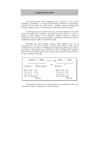 1.1 OXIDO-REDUCCIÓN
En nuestro primer curso analizamos que la química es una ciencia
cualitativa y cuantitativa, y se encarga de estudiar los cambios en la composición y
estructura de la materia, los cuales ocurren mediante procesos denominados
reacciones químicas que se representan por medio de ecuaciones químicas.
La información que nos proporcionan las ecuaciones químicas es muy útil,
porque nos indican las sustancias que intervienen como reactivos y cuales se
generan es decir quienes son los productos, también indican el estado de
agregación de las sustancias que participan y condiciones (temperatura, presión,
catalizadores) bajo las cuales se efectúa la reacción.
Recuerda que toda ecuación química debe cumplir la ley de la
conservación de la masa de Antoine Lavoisier (1743-1794), por ello en la 6ª
unidad del curso de química 1 identificamos los tipos de reacciones que existen y
aprendimos a balancearlas por el método de tanteo. Al balancearlas podemos
determinar las cantidades reales de las sustancia que intervienen como reactivos y
las que se producen. Ejemplo:
Mg(OH)2(s) + 2HCl(l) MgCl2(s) + 2H2O(l)
Reactivos Origina, produce Productos
Mg = 1 x 24 = 24 Mg = 1 x 24 = 24
O = 2 x 1 = 32 O = 2 x 1 = 32
H = 4 x 1 = 4 H = 4 x 1 = 4
Cl = 2 x 35.5 = 71 Cl =2 x 35.5 = 71
131 uma 131 uma
Como puedes observar en esta ecuación, la misma cantidad de materia que
reacciona es la que se produce pues solo se trasforma.
 