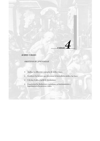 UNIDAD 4
ÁCIDOS Y BASES
OBJETIVOS DE APRENDIZAJE
• Analizar los diferentes conceptos de ácidos y bases.
• Establecer los factores que determinan la fuerza de los ácidos y las bases.
• Calcular el pH y el pOH de disoluciones.
• Caracterizar las disoluciones reguladoras, su funcionamiento e
importancia en los procesos vitales.
 