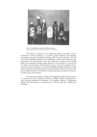 Fig. 4.1 Ejemplos de sustancias ácidas y básicas.
Los ácidos y las bases son un importante grupo de sustancias que se
encuentran a nuestro alrededor y en nuestro propio organismo. Por ejemplo,
encontramos una gran variedad de productos útiles para el ser humano, tal es el
caso de los limpiadores domésticos, los fertilizantes, muchos de los alimentos que
consumimos y los medicamentos, entre otros. Ahora bien, ¿alguna vez has sentido
dolor en los músculos al realizar algún ejercicio?, si la respuesta es sí, la causa de
este dolor es la producción del ácido láctico que es uno de los productos de una
serie de reacciones químicas en un proceso biológico llamado respiración. Como
puedes observar el conocimiento de las sustancias ácidas y básicas es de gran valor
para la vida del hombre. En la tabla 4.1 se presentan algunas sustancias comunes y
su ácido o base que las forman.
En la presente unidad, se analizan las propiedades de los ácidos, las bases
y la razón por la cual se clasifican en fuertes y débiles; también examinaremos a
estas sustancias aplicando los principios del equilibrio químico y realizaremos
cálculos para determinar su concentración en términos del pH y pOH de la
disolución.
 
