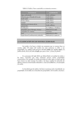 4.1 CLASIFICACIÓN DE LOS SISTEMAS ÁCIDO-BASE.
Los ácidos y las bases o álcalis son sustancias que se conocen hace ya
muchos siglos. El origen del nombre de estas sustancias se debe a sus
propiedades. La palabra ácido proviene del latín ácidus que significa agrio y la
palabra álcali, deriva del árabe al-qaliy que quiere decir “cenizas de plantas”.
Es a principios del siglo XVII, que Robert Boyle, al estudiar los ácidos y
las bases, encuentra que estas sustancias poseen ciertas propiedades
características. Por ejemplo, los ácidos presentan un sabor agrio, en tanto que las
bases tienen un sabor amargo; los ácidos y las bases cambian la coloración de
algunas sustancias denominadas indicadores, como la fenolftaleína y el anaranjado
de metilo.
Se descubrió que los ácidos y las bases reaccionan entre sí perdiendo sus
propiedades. En la tabla 4.2 se describen las propiedades de los ácidos y las bases.
SUSTANCIA ÁCIDO/BASE
Agua carbonatada Ácido carbónico
Solución para el lavado de los ojos Ácido bórico
Leche agria Ácido láctico
Frutas cítricas Ácido cítrico.
Vinagre Ácido acético
Solución de la batería de los
automóviles
Ácido sulfúrico
Fertilizantes Ác. Sulfúrico y Fosfórico
Limpiador para el drenaje y hornos Hidróxido de sodio
Limpiador de ventanas Amoníaco
Yeso Hidróxido de calcio
Pepto-bismol (medicamento antiácido) Hidróxido de magnesio
Tabla 4.1 Ácidos y bases contenidos en sustancias comunes. .
 