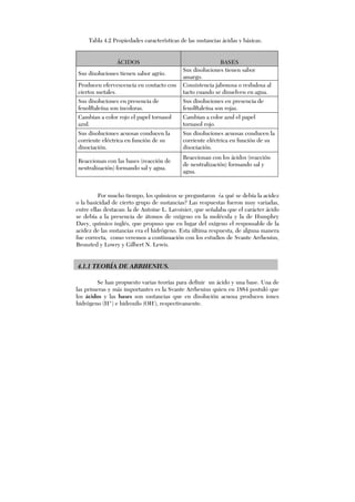 Por mucho tiempo, los químicos se preguntaron ¿a qué se debía la acidez
o la basicidad de cierto grupo de sustancias? Las respuestas fueron muy variadas,
entre ellas destacan: la de Antoine L. Lavoisier, que señalaba que el carácter ácido
se debía a la presencia de átomos de oxígeno en la molécula y la de Humphry
Davy, químico inglés, que propuso que en lugar del oxígeno el responsable de la
acidez de las sustancias era el hidrógeno. Esta última respuesta, de alguna manera
fue correcta, como veremos a continuación con los estudios de Svante Arrhenius,
Bronsted y Lowry y Gilbert N. Lewis.
4.1.1 TEORÍA DE ARRHENIUS.
Se han propuesto varias teorías para definir un ácido y una base. Una de
las primeras y más importantes es la Svante Arrhenius quien en 1884 postuló que
los ácidos y las bases son sustancias que en disolución acuosa producen iones
hidrógeno (H+
) e hidroxilo (OH-
), respectivamente.
ÁCIDOS BASES
Sus disoluciones tienen sabor agrio.
Sus disoluciones tienen sabor
amargo.
Producen efervescencia en contacto con
ciertos metales.
Consistencia jabonosa o resbalosa al
tacto cuando se disuelven en agua.
Sus disoluciones en presencia de
fenolftaleína son incoloras.
Sus disoluciones en presencia de
fenolftaleína son rojas.
Cambian a color rojo el papel tornasol
azul.
Cambian a color azul el papel
tornasol rojo.
Sus disoluciones acuosas conducen la
corriente eléctrica en función de su
disociación.
Sus disoluciones acuosas conducen la
corriente eléctrica en función de su
disociación.
Reaccionan con las bases (reacción de
neutralización) formando sal y agua.
Reaccionan con los ácidos (reacción
de neutralización) formando sal y
agua.
Tabla 4.2 Propiedades características de las sustancias ácidas y básicas.
 