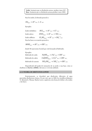 Para los ácidos, la fórmula general es:
)()()( acacac AHHA −+
+→
Ejemplos.
Ácido clorhídrico )()()( acacac ClHHCl −+
+→
Ácido nítrico )(3)()(3 acacac
NOHHNO
−+
+→
Ácido sulfúrico )(
2
4)()(42 acacac
SOHSOH
−+
+→
Para las bases su ecuación general es:
)()()( acacac OHMMOH −+
+→
donde M representa el metal que está formando al hidróxido.
Ejemplos:
Hidróxido de sodio )()()( acacac OHNaNaOH −+
+→
Hidróxido de calcio ( ) )()(
2
)(2 acacac
OHCaOHCa −+
+→
Hidróxido de amonio )()(4)(4 acacac OHNHOHNH −+
+→
Dependiendo del grado de ionización de un ácido o una base, estos se
clasifican en fuertes o débiles, tal como se verá más adelante.
4.1.2 TEORIA DE BRÖNSTED-LOWRY
Posteriormente, se descubrió que disolventes diferentes al agua
generaban disoluciones iónicas. Es por esto, que en 1923, los científicos Johannes
N. Brönsted y Thomas Martin Lowry sugirieron otra forma de definir a los ácidos
y las bases:
Ácido. Sustancia que en disolución acuosa produce iones (H+
).
Base. Sustancia que en disolución acuosa produce iones (OH-
).
 