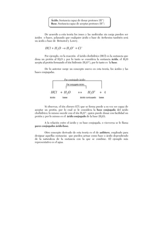 De acuerdo a esta teoría los iones y las moléculas sin carga pueden ser
ácidos o bases, aclarando que cualquier ácido o base de Arrhenius también será
un ácido o base de Brönsted y Lowry.
−+
+→+ ClOHOHHCl 32
Por ejemplo, en la reacción el ácido clorhídrico (HCl) es la sustancia que
dona un protón al H2O y por lo tanto se considera la sustancia ácida; el H2O
acepta al protón formando el ión hidronio (H3O+
), por lo tanto es la base.
De lo anterior surge un concepto nuevo en esta teoría, los ácidos y las
bases conjugadas.
Si observas, el ión cloruro (Cl-
) que se forma puede a su vez ser capaz de
aceptar un protón, por lo cual se le considera la base conjugada del ácido
clorhídrico; lo mismo sucede con el ión H3O+
, quien puede donar con facilidad un
protón y por lo mismo es el ácido conjugado de la base (H2O).
A la relación entre el ácido y su base conjugada, o viceversa se le llama
pares conjugados ácido-base.
Otro concepto derivado de esta teoría es el de anfótero, empleado para
designar aquellas sustancias que pueden actuar como base o ácido dependiendo
de la naturaleza de la sustancia con la que se combine. El ejemplo más
representativo es el agua.
Par conjugado ácido-
base
Par conjugado ácido-
ácido base ácido conjugado base
+
+↔+ ClOHOHHCl 32
Ácido. Sustancia capaz de donar protones (H+
)
Base. Sustancia capaz de aceptar protones (H+
)
 