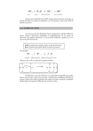 En la reacción del H2O con el HCl, el agua actúa como base al aceptar un
protón del HCl; en cambio al combinarse con el amoniaco, actúa como ácido al
donarle un protón.
4.1.3 TEORÍA DE LEWIS.
En el mismo año que Brönsted y Lowry propusieron su teoría, Gilbert N.
Lewis, químico americano, estudiando el comportamiento de los pares de
electrones que podían transferirse en una reacción ácido-base, propuso a su vez
una teoría aun más general.
Por ejemplo:
Esta reacción se lleva a cabo de la siguiente manera.
El NH3 tiene un par de electrones no compartido y disponible para poder
donar y por lo tanto, actúa como una base, mientras que el trifluoruro de boro lo
acepta y actúa como ácido, formando entre ambos un enlace covalente coordinado
dando origen al compuesto trifluoruro de amoníaco y boro.
−
+→+
+
OHNHOHNH 423
base ácidos ácido conjugado base conjugada
amoníaco trifloruro de boro trifloruro de amoniaco y boro
333 BNHFBFNH →+
H F
| |
H – N: + B – F
| |
H F
H F
| |
H – N: B – F
| |
H F
Ácido. Sustancia que puede aceptar un par de electrones.
Base. Sustancia que puede donar un par de electrones.
H F H F
 