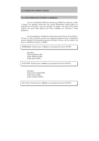 4.2 FUERZA DE ÁCIDOS Y BASES.
4.2.1 ELECTRÒLITOS FUERTES Y DÉBILES.
Una vez conocidas las diferentes teorías para definir las sustancias ácidas
y básicas, los químicos observaron que ciertas disoluciones ácidas podían ser
ingeridas por el hombre, como por ejemplo, el vinagre o los jugos de las frutas
cítricas, sin causar daño alguno; pero otras resultaban ser corrosivas y hasta
peligrosas.
Las investigaciones condujeron a determinar que la fuerza de los ácidos y
las bases, es decir, el grado con que estas sustancias producen iones en disolución
acuosa, depende de la naturaleza química del ácido o la base. Así, los ácidos y las
bases se clasifican en fuertes y débiles.
Ejemplos:
Ácido clorhídrico HCl
Ácido sulfúrico H2SO4
Ácido nítrico HNO3
Ejemplos:
Ácido acético CH3COOH
Ácido bórico H3BO3
Ácido carbónico H2CO3
Ácido fuerte. Sustancia que se ioniza en una proporción mayor del 50%.
Ácido débil. Sustancia que se ioniza en una proporción menor del 50 %.
Base fuerte. Sustancia que se disocia en una proporción mayor del 50 %
 