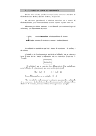 1.1.1 CONCEPTO DE OXIDACIÓN Y REDUCCIÓN
Existen otros métodos para balancear ecuaciones como son: el método de
Óxido-Reducción (Redox), el de ión electrón y el algebraico.
En este curso aprenderemos a balancear ecuaciones por el método de
Óxido-Reducción, pero antes es necesario recordar algunos aspectos como son:
• El número de átomos presentes en una fórmula esta determinado por el
subíndice y por el coeficiente. Ejemplo
3 H2SO4 Subíndice: indica en número de átomos
Coeficiente: Número de moléculas, átomos o unidades fórmula
Los subíndices nos indican que hay 2 átomos de hidrógeno, 1 de azufre y 4
de oxígeno.
•Cuando en la fórmula exista un paréntesis, el subíndice que se encuentra
fuera de este afecta a todos los elementos que se encuentren dentro de él.
Ejemplo:
Cr2(MnO4)3
•El subíndice 3 que se encuentra fuera del paréntesis, debe multiplicarse
por el subíndice de cada elemento que se encuentre dentro de él.
Mn = 1 x 3 = 3 O = 4 x 3 = 12
Como el Cr esta afuera no se multiplica Cr = 2
•Por otro lado, los coeficientes son los números que anteceden a la fórmula
de un compuesto o al símbolo de un elemento en una ecuación química e indican
el número de moléculas, átomos o unidades fórmula presentes. Ejemplos:
 