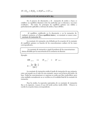 )()(3)(2)( acaclg ClOHOHClH −+
+→+−
4.2.2 CONSTANTE DE IONIZACIÓN (KI).
En el proceso de disociación y de ionización de ácidos o bases se
establece un equilibrio dinámico entre las moléculas que se disocian y sus iones
resultantes. Por tanto, los principios de equilibrio químico son válidos y
particularmente aplicables a sistemas de ácidos y bases débiles.
La constante de ionización esta definida por la ecuación de la constante
de equilibrio químico en función de las concentraciones molares de los iones
correspondientes.
Ejemplo:
)()()( acacac BHHB −+
+↔
[ ][ ]
[ ]HB
BH
Ki
−+
=
La constante de ionización señala el grado de ionización de una sustancia,
entre más grande sea el valor de esta constante, mayor será la fuerza del ácido o la
base. Todas las concentraciones se expresan en moles por litro (moles/litro), pero
estas unidades normalmente no se escriben en el resultado final de la constante de
ionización.
Para los ácidos, la expresión matemática de su constante de ionización
(Ka) es la siguiente, veamos el caso del ácido acético (ácido débil). Primero se
escribe la ecuación iónica correspondiente.
Al equilibrio establecido en la disociación y en la ionización de
cualquier sustancia, se le llama equilibrio iónico y su constante se conoce como
constante de ionización (ki).
La constante de ionización es igual al producto de las concentraciones
iónicas dividido por la concentración de la sustancia sin disociar.
 