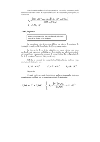 Para determinar el valor de la constante de ionización, sustituimos en la
fórmula anterior los valores de las concentraciones de las especies participantes en
la reacción.
[ ][ ]
[ ]litromol
litromolxlitromolx
Ka
/15.0
/108.3/1085.3 44 −−
=
7
1075.9 −
= xKa
Ácidos polipróticos.
La mayoría de estos ácidos son débiles, con valores de constante de
ionización pequeños; el ácido sulfúrico (H2SO4) es una excepción.
La disociación de un ácido poliprótico se puede efectuar por pasos
perdiendo cada vez uno de sus hidrógenos. Esto significa que habrá una constante
de ionización por cada paso. La constante de ionización total (Kt) es el producto de
las Ki de cada paso. Veamos el siguiente ejemplo:
Calcular la constante de ionización total (Kt) del ácido fosfórico, cuyas
constantes de ionización son:
2
1 101.1 −
= xK 8
2 105.7 −
= xK 12
3 101 −
= xK
Respuesta.
El ácido fosfórico es un ácido triprótico, por lo que tenemos las siguientes
ecuaciones de equilibrio con su respectiva constante de ionización.
−+
+↔ 4243 POHHPOH
[ ][ ]
[ ]
2
43
42
1 101.1 −
−+
== x
POH
POHH
K
Los ácidos polipróticos son aquellos que contienen
más de un protón en su molécula.
 