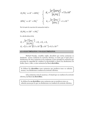 =+−
+↔ 442 HPOHPOH
[ ][ ]
[ ]
8
42
4
2 105.7 −
−
=+
== x
POH
HPOH
K
−+=
+↔
3
44 POHHPO
[ ][ ]
[ ]
12
4
3
4
3 101 −
=
−+
== x
HPO
POH
K
Por lo tanto la reacción de ionización total es
−+
+↔
3
443 3 POHPOH
Se calcula ahora la Kt
[ ] [ ]
[ ] 321
43
3
4
3
KxKxK
POH
POH
Kt ==
−+
( )( )( ) 221282
103.8101105.7101.1 −−−−
== xxxxKt
4.2.3 ELECTRÓLITOS Y NO ELECTRÓLITOS.
Michael Faraday, científico inglés, descubrió que ciertas sustancias en
disolución acuosa conducían la corriente eléctrica, en tanto que el agua pura y
disoluciones de otras sustancias no la conducían. Como ejemplo de sustancias que
presentan la capacidad de conducir la electricidad se tienen las disoluciones de
ácidos, bases y sales, a estas sustancias las llamó electrólitos.
A las sustancias como la sacarosa y el etanol que no conducen la corriente
eléctrica, las llamó no electrólitos.
Se definen los electrólitos como sustancias que producen iones en solución
acuosa y sus disoluciones conducen la corriente eléctrica.
Se definen los no electrólitos como sustancias que no producen iones en
solución acuosa por lo que sus disoluciones no conducen la corriente eléctrica.
 