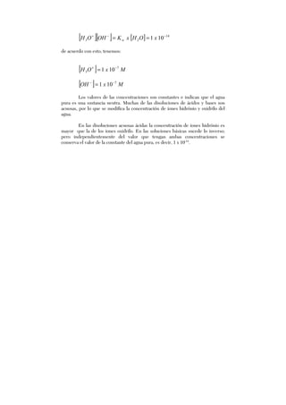 [ ][ ] [ ] 14
23 101 −−+
== xOHxKOHOH w
de acuerdo con esto, tenemos:
[ ] MxOH 7
3 101 −+
=
[ ] MxOH 7
101 −−
=
Los valores de las concentraciones son constantes e indican que el agua
pura es una sustancia neutra. Muchas de las disoluciones de ácidos y bases son
acuosas, por lo que se modifica la concentración de iones hidrónio y oxidrilo del
agua.
En las disoluciones acuosas ácidas la concentración de iones hidrónio es
mayor que la de los iones oxidrilo. En las soluciones básicas sucede lo inverso;
pero independientemente del valor que tengan ambas concentraciones se
conserva el valor de la constante del agua pura, es decir, 1 x 10-14
.
 