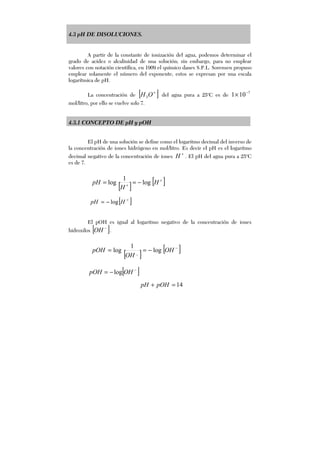 4.3 pH DE DISOLUCIONES.
A partir de la constante de ionización del agua, podemos determinar el
grado de acidez o alcalinidad de una solución; sin embargo, para no emplear
valores con notación científica, en 1909 el químico danes S.P.L. Sorensen propuso
emplear solamente el número del exponente, estos se expresan por una escala
logarítmica de pH.
La concentración de [ ]+
OH3 del agua pura a 25o
C es de
7
101 −
×
mol/litro, por ello se vuelve solo 7.
4.3.1 CONCEPTO DE pH y pOH
El pH de una solución se define como el logaritmo decimal del inverso de
la concentración de iones hidrógeno en mol/litro. Es decir el pH es el logaritmo
decimal negativo de la concentración de iones
+
H . El pH del agua pura a 25o
C
es de 7.
[ ]+
−= HpH log
El pOH es igual al logaritmo negativo de la concentración de iones
hidroxilos [ ]−
OH .
[ ]−
−= OHpOH log
[ ] [ ]+
+
−== H
H
pH log
1
log
[ ] [ ]−
−== OH
OH
pOH log
1
log _
14=+ pOHpH
 