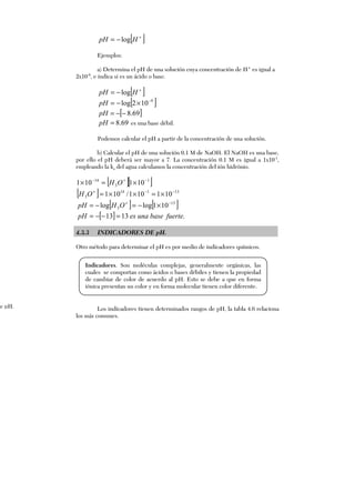 [ ]+
−= HpH log
Ejemplos:
a) Determina el pH de una solución cuya concentración de H+
es igual a
2x10-9
, e indica si es un ácido o base.
[ ]+
−= HpH log
[ ]9
102log −
×−=pH
[ ]69.8−−=pH
69.8=pH es una base débil.
Podemos calcular el pH a partir de la concentración de una solución.
b) Calcular el pH de una solución 0.1 M de NaOH. El NaOH es una base,
por ello el pH deberá ser mayor a 7. La concentración 0.1 M es igual a 1x10-1
,
empleando la ka del agua calculamos la concentración del ión hidrónio.
[ ][ ]1
3
14
101101 −+−
×=× OH
[ ] 13114
3 101101/101 −−+
×=××=OH
[ ] [ ]13
3 101loglog −+
×−=−= OHpH
[ ] .1313 fuertebaseunaespH =−−=
4.3.3 INDICADORES DE pH.
Otro método para determinar el pH es por medio de indicadores químicos.
Los indicadores tienen determinados rangos de pH, la tabla 4.6 relaciona
los más comunes.
de pH.
Indicadores. Son moléculas complejas, generalmente orgánicas, las
cuales se comportan como ácidos o bases débiles y tienen la propiedad
de cambiar de color de acuerdo al pH. Esto se debe a que en forma
iónica presentan un color y en forma molecular tienen color diferente.
 