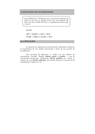 4.4 REACCIONES DE NEUTRALIZACIÓN.
Ejemplo:
OHNaClNaOHHCl 2+↔+
OHSOKKOHSOH 24242 +↔+
4.4.1 TITULACIÓN
Es el proceso de valoración por medio del cual se determina el volumen o
la concentración de una solución desconocida a través de una reacción de
neutralización.
Esta operación de laboratorio se realiza con una solución de
concentración conocida llamada solución patrón o estándar y una de
concentración desconocida denominada solución problema; así mismo, se
requiere de una solución indicadora que permita detectar el momento de la
neutralización. Figuras 4.3 y 4.4.
La neutralización es el fenómeno que se presenta al reaccionar un
ácido con una base en solución acuosa. Los iones hidrónio del
ácido y los iones oxidrilo de la base, se combinan para formar agua
y una sal.
 