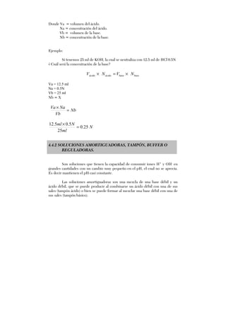 Donde Va = volumen del ácido.
Na = concentración del ácido.
Vb = volumen de la base.
Nb = concentración de la base.
Ejemplo:
Si tenemos 25 ml de KOH, la cual se neutraliza con 12.5 ml de HCl 0.5N
¿ Cuál será la concentración de la base?
basebaseácidoácido NVNV ×=×
Va = 12.5 ml
Na = 0.5N
Vb = 25 ml
Nb = X
Nb
Vb
NaVa
=
×
N
ml
Nml
25.0
25
5.05.12
=
×
4.4.2 SOLUCIONES AMORTIGUADORAS, TAMPÓN, BUFFER O
REGULADORAS.
Son soluciones que tienen la capacidad de consumir iones H+
y OH-
en
grandes cantidades con un cambio muy pequeño en el pH, el cual no se aprecia.
Es decir mantienen el pH casi constante.
Las soluciones amortiguadoras son una mezcla de una base débil y un
ácido débil, que se puede producir al combinarse un ácido débil con una de sus
sales (tampón ácido) o bien se puede formar al mezclar una base débil con una de
sus sales (tampón básico).
 