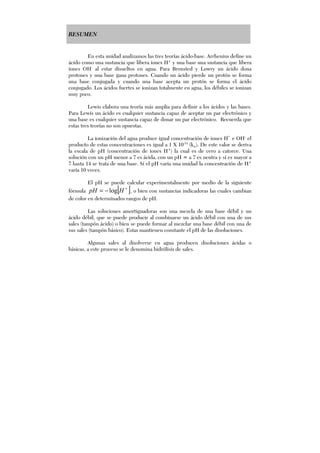 RESUMEN
En esta unidad analizamos las tres teorías ácido-base. Arrhenius define un
ácido como una sustancia que libera iones H+
y una base una sustancia que libera
iones OH-
al estar disueltos en agua. Para Bronsted y Lowry un ácido dona
protones y una base gana protones. Cuando un ácido pierde un protón se forma
una base conjugada y cuando una base acepta un protón se forma el ácido
conjugado. Los ácidos fuertes se ionizan totalmente en agua, los débiles se ionizan
muy poco.
Lewis elabora una teoría más amplia para definir a los ácidos y las bases.
Para Lewis un ácido es cualquier sustancia capaz de aceptar un par electrónico y
una base es cualquier sustancia capaz de donar un par electrónico. Recuerda que
estas tres teorías no son opuestas.
La ionización del agua produce igual concentración de iones H*
e OH-,
el
producto de estas concentraciones es igual a 1 X 10-14
(kw). De este valor se deriva
la escala de pH (concentración de iones H+
) la cual es de cero a catorce. Una
solución con un pH menor a 7 es ácida, con un pH = a 7 es neutra y si es mayor a
7 hasta 14 se trata de una base. Si el pH varía una unidad la concentración de H+
varía 10 veces.
El pH se puede calcular experimentalmente por medio de la siguiente
fórmula [ ]+
−= HpH log , o bien con sustancias indicadoras las cuales cambian
de color en determinados rangos de pH.
Las soluciones amortiguadoras son una mezcla de una base débil y un
ácido débil, que se puede producir al combinarse un ácido débil con una de sus
sales (tampón ácido) o bien se puede formar al mezclar una base débil con una de
sus sales (tampón básico). Estas mantienen constante el pH de las disoluciones.
Algunas sales al disolverse en agua producen disoluciones ácidas o
básicas, a este proceso se le denomina hidrólisis de sales.
 