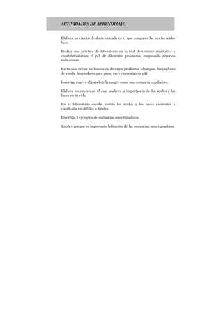 ACTIVIDADES DE APRENDIZAJE.
Elabora un cuadro de doble entrada en el que compares las teorías ácido-
base.
Realiza una práctica de laboratorio en la cual determines cualitativa y
cuantitativamente el pH de diferentes productos, empleando diversos
indicadores.
En tu casa revisa los frascos de diversos productos (shampoo, limpiadores
de estufa, limpiadores para pisos, etc.) e investiga su pH.
Investiga cual es el papel de la sangre como una sustancia reguladora.
Elabora un ensayo en el cual analices la importancia de los ácidos y las
bases en tu vida.
En el laboratorio escolar enlista los ácidos y las bases existentes y
clasifícalas en débiles o fuertes.
Investiga 3 ejemplos de sustancias amortiguadoras.
Explica porque es importante la función de las sustancias amortiguadoras.
 