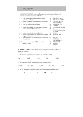 EVALUACIÓN.
I. INSTRUCCIONES: relaciona las siguientes columnas y coloca en el
paréntesis el número correspondiente.
II. INSTRUCCIONES: Lee atentamente cada planteamiento y subraya la
respuesta correcta.
1.- ¿Cuál de las siguientes sustancias es un ácido de Lewis?
Cu+
OH-
CH4 H2 NH3
2.- La concentración de iones hidrónio que equivale a 5 es.
3 x 10-4
1 x 10-5
3 x 10-3
7 x 10-1
4 x 10-2
3.- De los siguientes valores de pH ¿Cuál corresponde a un ácido débil?
6 7 2 14 3
( ) Es la separación de Iones existentes de una
sustancia en solución acuosa.
10
22
INDICADORES
DE UNO A SIETE
( ) Define a los ácidos como donadores de protones 15 TITULACION O
VALORACIÓN
( ) Es el pH de las sustancias básicas 20
39
DISOCIACIÓN
ACIDO
( ) Sustancias orgánicas que reaccionan con medio
ácido o básico cambiando de color
25
68
AMORTIGUADORA
S
BASE CONJUGADA
Y AGUA
( )
( )
Son los productos de la neutralización
Sustancia que contiene un átomo capaz de ceder
un par de electrones
30
60
BASE
IONIZACION
( ) Proceso práctico por medio del cual se efectúa la
neutralización
63
84
DE SIETE A
CATORCE
SAL MAS AGUA
( ) Sustancias que regulan el PH en soluciones
básicas y ácidas
73
32
BRONSTED-
LOWRY
LEWIS
 