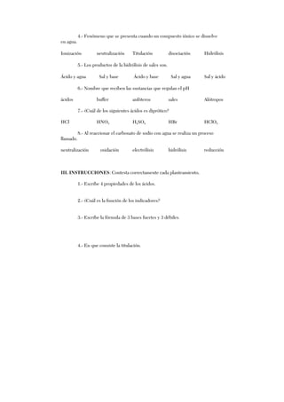4.- Fenómeno que se presenta cuando un compuesto iónico se disuelve
en agua.
Ionización neutralización Titulación disociación Hidrólisis
5.- Los productos de la hidrólisis de sales son.
Ácido y agua Sal y base Ácido y base Sal y agua Sal y ácido
6.- Nombre que reciben las sustancias que regulan el pH
ácidos buffer anfóteros sales Alótropos
7.- ¿Cuál de los siguientes ácidos es diprótico?
HCl HNO3 H2SO4 HBr HClO3
8.- Al reaccionar el carbonato de sodio con agua se realiza un proceso
llamado.
neutralización oxidación electrólisis hidrólisis reducción
III. INSTRUCCIONES: Contesta correctamente cada planteamiento.
1.- Escribe 4 propiedades de los ácidos.
2.- ¿Cuál es la función de los indicadores?
3.- Escribe la fórmula de 3 bases fuertes y 3 débiles.
4.- En que consiste la titulación.
 
