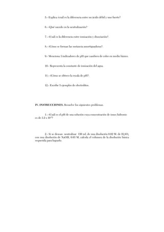 5.- Explica ¿cuál es la diferencia entre un ácido débil y uno fuerte?
6.- ¿Qué sucede en la neutralización?
7.- ¿Cuál es la diferencia entre ionización y disociación?.
8.- ¿Cómo se forman las sustancia amortiguadoras?.
9.- Menciona 3 indicadores de pH que cambien de color en medio básico.
10.- Representa la constante de ionización del agua.
11.- ¿Cómo se obtuvo la escala de pH?.
12.- Escribe 5 ejemplos de electrolitos.
IV. INSTRUCCIONES. Resuelve los siguientes problemas.
1.- ¿Cuál es el pH de una solución cuya concentración de iones hidronio
es de 3.2 x 10-4
?
2.- Si se desean neutralizar 150 ml. de una disolución 0.02 M. de H2SO4
con una disolución de NaOH, 0.03 M, calcula el volumen de la disolución básica
requerida para lograrlo.
 
