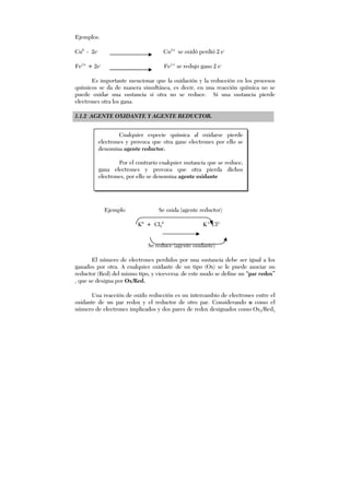 Ejemplos:
Cu0
- 2e-
Cu2+
se oxidó perdió 2 e-
Fe3+
+ 2e-
Fe1+
se redujo gano 2 e-
Es importante mencionar que la oxidación y la reducción en los procesos
químicos se da de manera simultánea, es decir, en una reacción química no se
puede oxidar una sustancia si otra no se reduce. Si una sustancia pierde
electrones otra los gana.
1.1.2 AGENTE OXIDANTE Y AGENTE REDUCTOR.
Ejemplo Se oxida (agente reductor)
K0
+ Cl2
0
K+1
Cl1-
Se reduce (agente oxidante)
El número de electrones perdidos por una sustancia debe ser igual a los
ganados por otra. A cualquier oxidante de un tipo (Ox) se le puede asociar un
reductor (Red) del mismo tipo, y viceversa: de este modo se define un “par redox”
, que se designa por Ox/Red.
Una reacción de oxido reducción es un intercambio de electrones entre el
oxidante de un par redox y el reductor de otro par. Considerando n como el
número de electrones implicados y dos pares de redox designados como Ox1/Red1
Cualquier especie química al oxidarse pierde
electrones y provoca que otra gane electrones por ello se
denomina agente reductor.
Por el contrario cualquier sustancia que se reduce,
gana electrones y provoca que otra pierda dichos
electrones, por ello se denomina agente oxidante
 