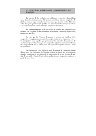 5.1 ESTRUCTURA MOLECULAR DE LOS COMPUESTOS DEL
CARBONO.
La mayoría de los productos que utilizamos en nuestra vida cotidiana
como alimentos, medicamentos, detergentes, cosméticos, jabones, recipientes de
plástico, nuestras ropas y muchos productos más, que pueden ser tan diferentes
entre ellos, pero químicamente guardan una relación estrecha en lo que se refiere
a los elementos que lo forman: todos son compuestos de carbono.
La Química orgánica es la encargada de estudiar los compuestos del
carbono, con excepción de los carbonatos, bicarbonatos, cianuros y algunos otros
compuestos sencillos.
Se cree que fue Torbern Bergmann el primero en clasificar a los
compuestos en orgánicos, como aquellos que provenían de los organismos vivos y
los inorgánicos, como aquellos que provenían de los minerales. Los químicos de
esa época (siglo XVIII) creían que los compuestos orgánicos contenían una fuerza
vital proporcionada por las células vivas, por lo que sólo se podían obtener a partir
de seres vivos.
Sin embargo en 1828 Wöhler a partir de una sal de cianato de amonio
obtiene urea (un compuesto de la orina), realiza la síntesis de un compuesto
orgánico a partir de un inorgánico sin la intervención de un ser vivo, por lo que
deja de ser valido el hecho de que sólo se podían obtener compuestos orgánicos a
partir de seres vivos.
 