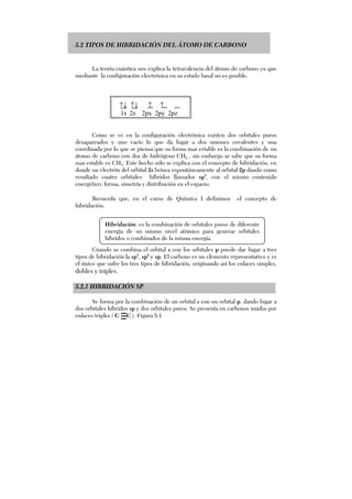 5.2 TIPOS DE HIBRIDACIÓN DEL ÁTOMO DE CARBONO
La teoría cuántica nos explica la tetravalencia del átomo de carbono ya que
mediante la configuración electrónica en su estado basal no es posible.
↑↓ ↑↓ ↑ ↑
1s 2s 2px 2py 2pz
Como se ve en la configuración electrónica existen dos orbitales puros
desapareados y uno vacío lo que da lugar a dos uniones covalentes y una
coordinada por lo que se piensa que su forma mas estable es la combinación de un
átomo de carbono con dos de hidrógeno CH2 , sin embargo se sabe que su forma
mas estable es CH4. Este hecho sólo se explica con el concepto de hibridación, en
donde un electrón del orbital 2s brinca espontáneamente al orbital 2p dando como
resultado cuatro orbitales híbridos llamados sp3
, con el mismo contenido
energético, forma, simetría y distribución en el espacio.
Recuerda que, en el curso de Química I definimos el concepto de
hibridación.
Cuando se combina el orbital s con los orbitales p puede dar lugar a tres
tipos de hibridación la sp3
, sp2
y sp. El carbono es un elemento representativo y es
el único que sufre los tres tipos de hibridación, originando así los enlaces simples,
dobles y triples.
5.2.1 HIBRIDACIÓN SP.
Se forma por la combinación de un orbital s con un orbital p, dando lugar a
dos orbitales híbridos sp y dos orbitales puros. Se presenta en carbonos unidos por
enlaces triples ( C C ). Figura 5.1
Hibridación. es la combinación de orbitales puros de diferente
energía de un mismo nivel atómico para generar orbitales
híbridos o combinados de la misma energía.
 