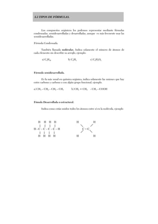 5.3 TIPOS DE FÓRMULAS.
Los compuestos orgánicos los podemos representar mediante fórmulas
condensadas, semidesarrolladas y desarrolladas, aunque es más frecuente usar las
semidesarrolladas.
Fórmula Condensada.
También llamada molécular, Indica solamente el número de átomos de
cada elemento sin describir su arreglo, ejemplo:
a) C4H10 b) C2H4 c) C2H4O2
Fórmula semidesarrollada.
Es la más usual en química orgánica, indica solamente las uniones que hay
entre carbono y carbono o con algún grupo funcional, ejemplo.
a) CH3 – CH2 – CH2 – CH3 b) CH2 = CH2 - CH3 – COOH
Fómula Desarrollada o estructural.
Indica como están unidos todos los átomos entre sí en la molécula, ejemplo
H H H H H H
| | | |
H - C – C – C – C – H C = C
| | | |
H H H H H H
 