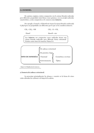 5.4 ISOMERÍA.
En química orgánica existen compuestos con la misma fórmula molecular
pero diferentes propiedades tanto físicas como químicas, con un arreglo molecular
característico, a estos compuestos se le conocen como isómeros.
Por ejemplo, el etanol y el dimetil eter tienen la misma fórmula condensada
C2H6O pero sus propiedades son diferentes por lo que se les considera isómeros.
CH3 – CH2 – OH CH3 – O – CH3
Etanol dimetil – eter
De cadena o estructural
De posición o lugar
TIPOS DE ISOMERÍAS Funcional Geométrica o cis-trans
Estereoisomería Óptica
a) Isomería de cadena o estructural.
La presentan principalmente los alcanos y consiste en la forma de cómo
están colocados los carbonos a lo largo de la cadena.
Figura 5.4 Clasificación de isómeros.
Los isómeros son compuestos cuyas moléculas tienen una
misma formula molecular pero diferente forma estructural.
Existen varios tipos de isomería. Figura 5.4
 
