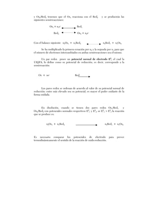 y Ox2/Red2 tenemos que el Ox1 reacciona con el Red2 y se producirán las
siguientes semirreacciones:
Ox1 + n1e-
Red1
Red2 Ox2 + n2e-
Con el balance siguiente n2Ox1 + n1Red2 n2Red1 + n1Ox2
Se ha multiplicado la primera ecuación por n2 y la segunda por n1 para que
el número de electrones intercambiados en ambas semirreacciones sea el mismo.
Un par redox posee un potencial normal de electrodo E0
, el cual la
UIQPA, lo define como su potencial de reducción, es decir, corresponde a la
semirreacción:
Ox + ne-
Red
Los pares redox se ordenan de acuerdo al valor de su potencial normal de
reducción: entre más elevado sea su potencial, es mayor el poder oxidante de la
forma oxidada.
En disolución, cuando se tienen dos pares redox Ox1/Red1 y
Ox2/Red2 con potenciales normales respectivos E0
1 y E0
2, se E0
1 > E0
2 la reacción
que se produce es:
n2Ox1 + n1Red2 n2Red1 + n1Ox2
Es necesario comparar los potenciales de electrodo para prever
termodinámicamente el sentido de la reacción de oxido-reducción.
 
