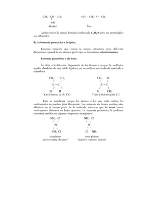 CH3 – CH – CH3 CH3 – CH2 – O – CH3
Alcohol Éter
Ambos tienen la misma fórmula condensada C3H8O pero sus propiedades
son diferentes.
d) La isomería geométrica y la óptica.
Generan isómeros que tienen la misma estructura, pero diferente
disposición espacial de sus átomos, por lo que se denominan estereoisómeros.
Isomería geométrica o cis-trans.
Se debe a la diferente disposición de los átomos o grupos de moléculas
iguales alrededor de una doble ligadura, en un anillo o una molécula cuadrada u
octaédrica.
CH3 CH3 CH3 H
 /  /
C = C C = C
/  / 
H H H CH3
Cis-2-buteno (p.eb. 40
C) Trans-2-buteno (p.eb.1o
C)
Esto se manifiesta porque los átomos a los que están unidos los
sustituyentes no pueden girar libremente. Los isómeros cis tienen sustituyentes
idénticos en el mismo plano de la molécula, mientras que los trans tienen
sustituyentes idénticos en lados opuestos. La isomería geométrica la podemos
encontrar también en algunos compuestos inorgánicos.
NH3 Cl NH3 Cl
 /  /
Pt Pt
/  / 
NH3 Cl Cl NH3
OH
cis-platino trans-platino
(activo contra el cancer) (inactivo contra el cancer)
 